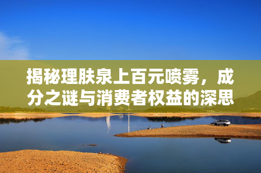 揭秘理肤泉上百元喷雾，成分之谜与消费者权益的深思