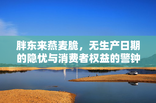 胖东来燕麦脆，无生产日期的隐忧与消费者权益的警钟