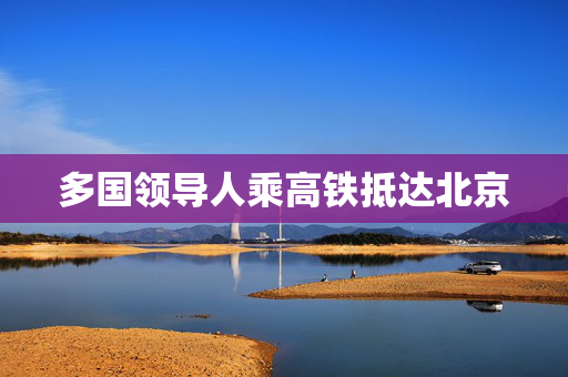 多国领导人乘高铁抵达北京