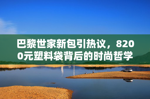巴黎世家新包引热议，8200元塑料袋背后的时尚哲学与消费反思