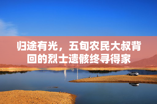 归途有光，五旬农民大叔背回的烈士遗骸终寻得家