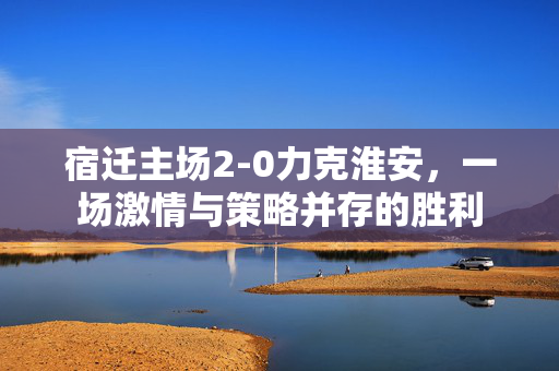 宿迁主场2-0力克淮安，一场激情与策略并存的胜利