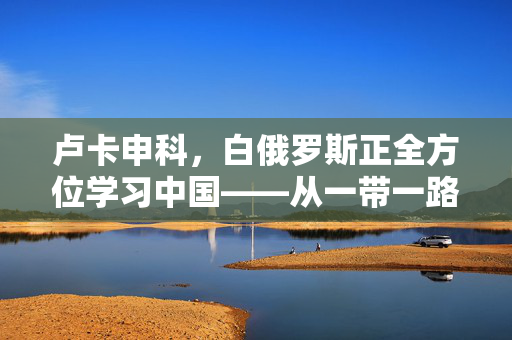 卢卡申科，白俄罗斯正全方位学习中国——从一带一路到数字经济的深度合作