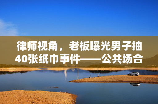 律师视角，老板曝光男子抽40张纸巾事件——公共场合行为规范与个人隐私的边界
