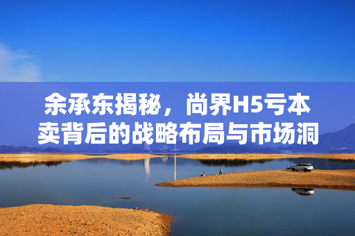 余承东揭秘，尚界H5亏本卖背后的战略布局与市场洞察
