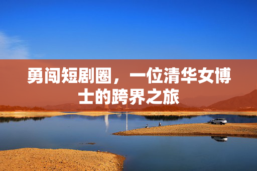勇闯短剧圈，一位清华女博士的跨界之旅