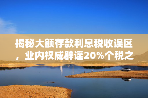 揭秘大额存款利息税收误区，业内权威辟谣20%个税之说