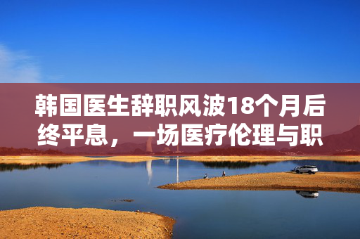 韩国医生辞职风波18个月后终平息，一场医疗伦理与职业精神的深度反思