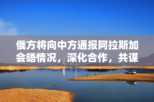 俄方将向中方通报阿拉斯加会晤情况，深化合作，共谋发展新篇章