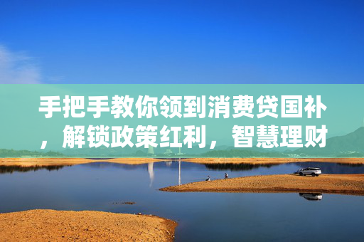 手把手教你领到消费贷国补，解锁政策红利，智慧理财新篇章