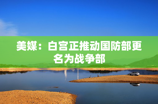 美媒：白宫正推动国防部更名为战争部