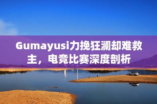 Gumayusi力挽狂澜却难救主，电竞比赛深度剖析