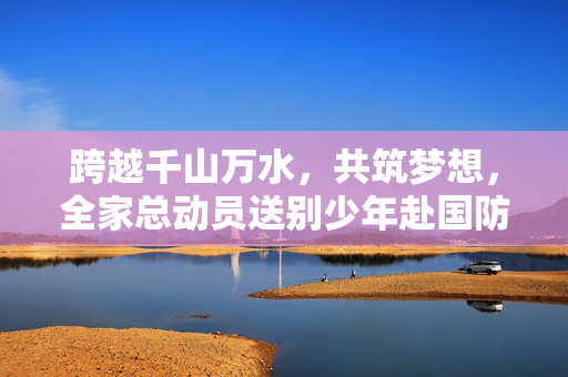 跨越千山万水，共筑梦想，全家总动员送别少年赴国防科大