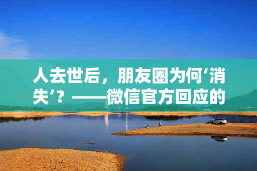 人去世后，朋友圈为何‘消失’？——微信官方回应的深度解析