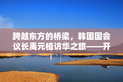 跨越东方的桥梁，韩国国会议长禹元植访华之旅——开启中韩友好新篇章