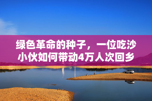 绿色革命的种子，一位吃沙小伙如何带动4万人次回乡种树