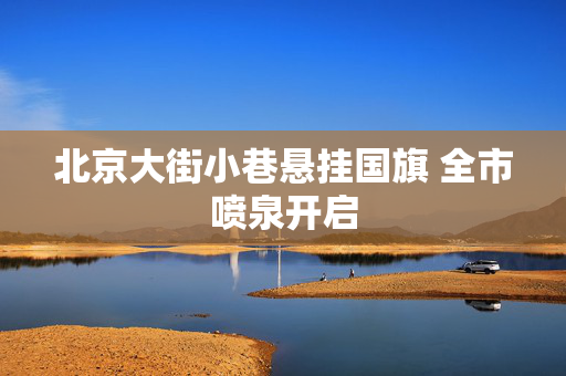 北京大街小巷悬挂国旗 全市喷泉开启