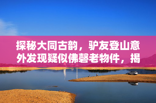 探秘大同古韵，驴友登山意外发现疑似佛磬老物件，揭秘千年古刹的神秘面纱