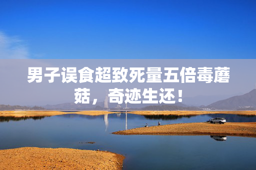 男子误食超致死量五倍毒蘑菇，奇迹生还！