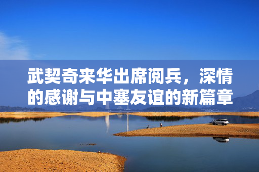 武契奇来华出席阅兵，深情的感谢与中塞友谊的新篇章