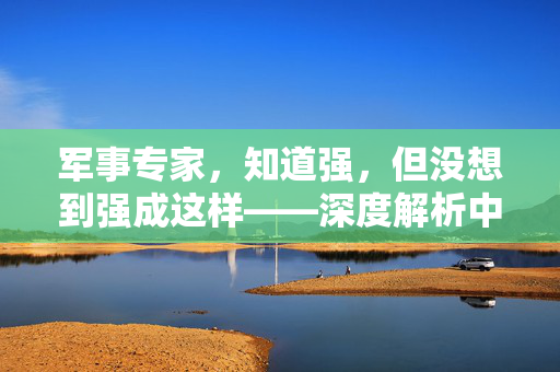 军事专家，知道强，但没想到强成这样——深度解析中国军力的崛起