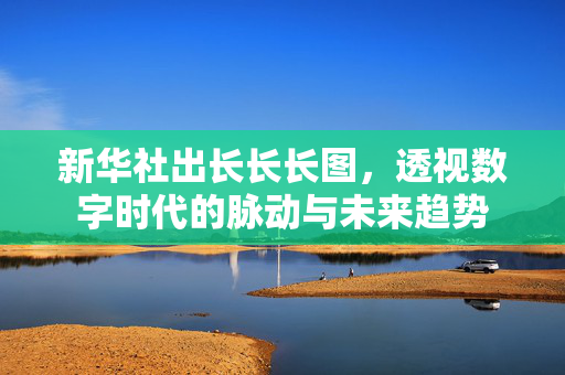 新华社出长长长图，透视数字时代的脉动与未来趋势