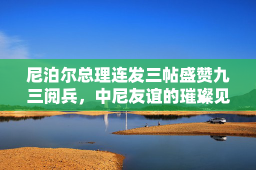 尼泊尔总理连发三帖盛赞九三阅兵，中尼友谊的璀璨见证与未来合作的展望