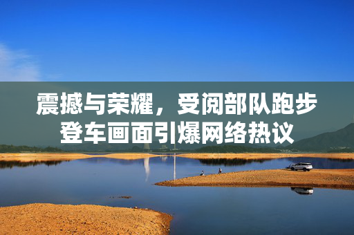震撼与荣耀，受阅部队跑步登车画面引爆网络热议