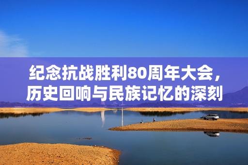 纪念抗战胜利80周年大会，历史回响与民族记忆的深刻铭记