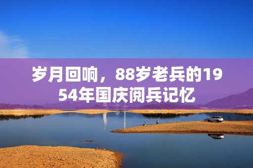 岁月回响，88岁老兵的1954年国庆阅兵记忆