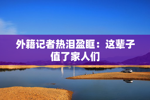 外籍记者热泪盈眶：这辈子值了家人们