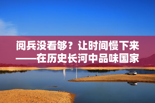 阅兵没看够？让时间慢下来——在历史长河中品味国家荣耀的深度与温度