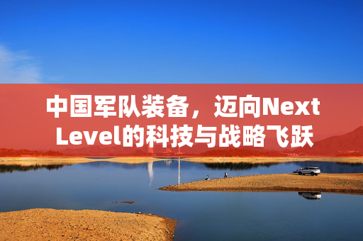 中国军队装备，迈向Next Level的科技与战略飞跃