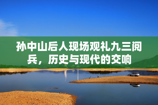 孙中山后人现场观礼九三阅兵，历史与现代的交响