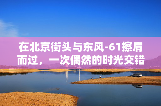 在北京街头与东风-61擦肩而过，一次偶然的时光交错