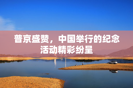 普京盛赞，中国举行的纪念活动精彩纷呈