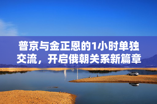 普京与金正恩的1小时单独交流，开启俄朝关系新篇章
