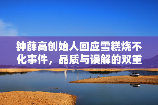 钟薛高创始人回应雪糕烧不化事件，品质与误解的双重探讨