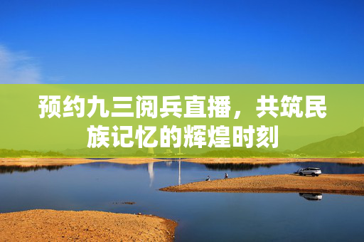 预约九三阅兵直播，共筑民族记忆的辉煌时刻