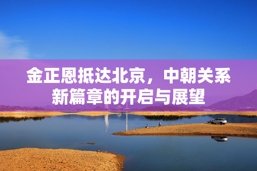 金正恩抵达北京，中朝关系新篇章的开启与展望
