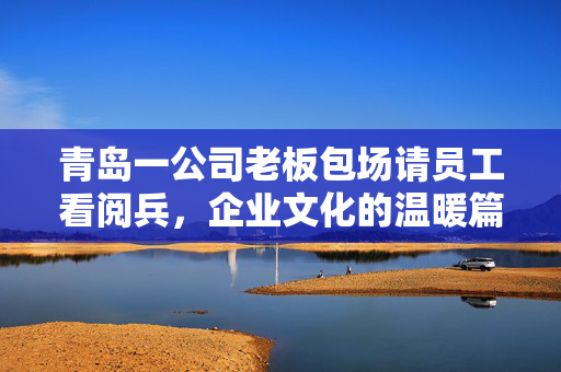 青岛一公司老板包场请员工看阅兵，企业文化的温暖篇章