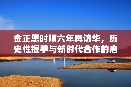 金正恩时隔六年再访华，历史性握手与新时代合作的启航