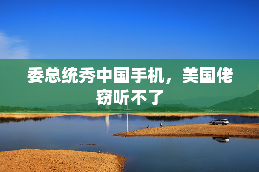 委总统秀中国手机，美国佬窃听不了