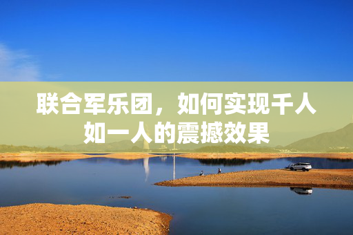 联合军乐团，如何实现千人如一人的震撼效果