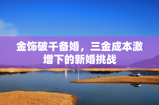 金饰破千备婚，三金成本激增下的新婚挑战