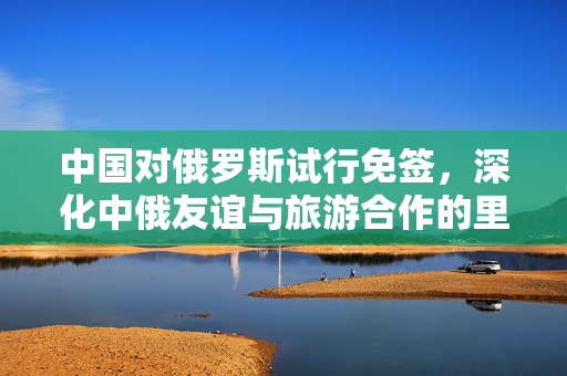 中国对俄罗斯试行免签，深化中俄友谊与旅游合作的里程碑