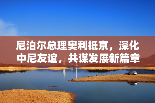 尼泊尔总理奥利抵京，深化中尼友谊，共谋发展新篇章