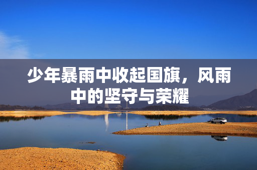 少年暴雨中收起国旗，风雨中的坚守与荣耀