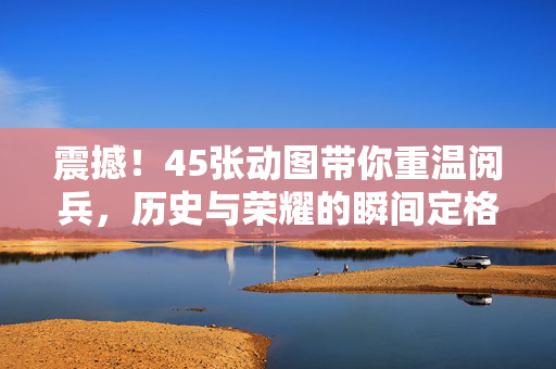 震撼！45张动图带你重温阅兵，历史与荣耀的瞬间定格