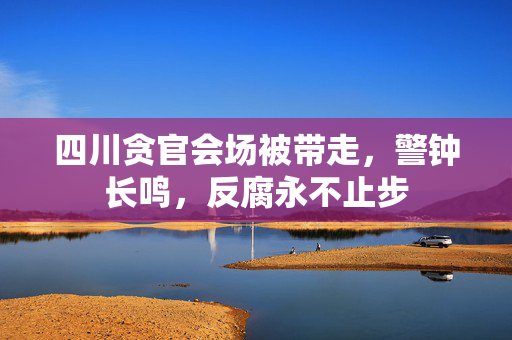 四川贪官会场被带走，警钟长鸣，反腐永不止步